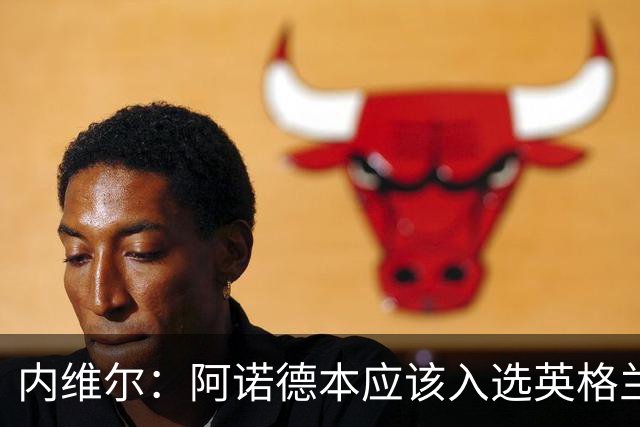 内维尔：阿诺德本应该入选英格兰队，但防守不稳让他付出代价