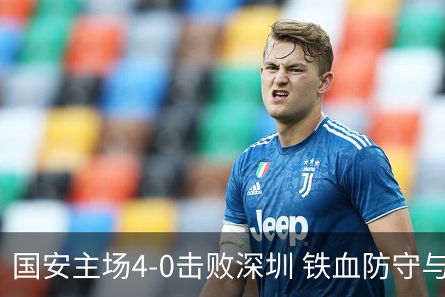 国安主场4-0击败深圳 铁血防守与华丽进攻诠释国安精神