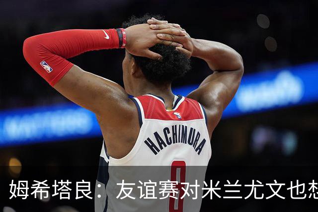 姆希塔良：友谊赛对米兰尤文也想取胜；世界杯比赛我看得不多