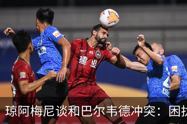 琼阿梅尼谈和巴尔韦德冲突：困扰我的是虚假报道，我们之间没问题